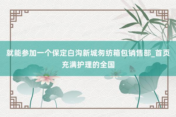 就能参加一个保定白沟新城匆纺箱包销售部_首页充满护理的全国